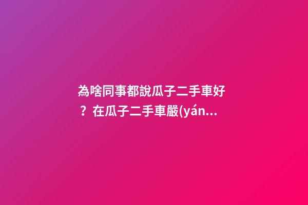 為啥同事都說瓜子二手車好？在瓜子二手車嚴(yán)選店買了一次車明白了